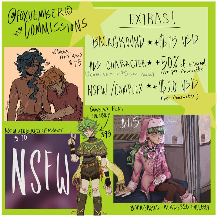EXTRAS; Background - +$15 USD Additional Character(s) - +50% of original cost per add. character [DOES NOT INCLUDE CHIBI STYLE] NSFW / Complex* - +$20 USD *see T.O.S for "complex" definition